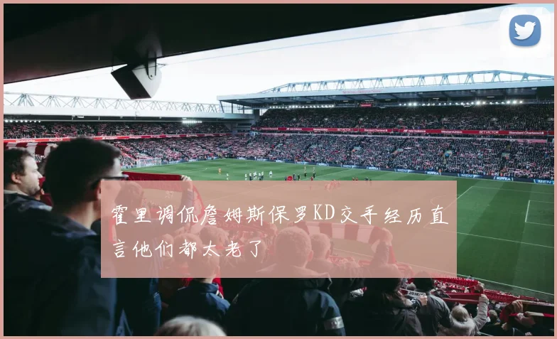 霍里调侃詹姆斯保罗KD交手经历直言他们都太老了