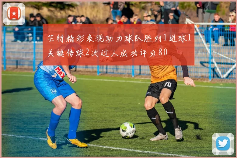 芒特精彩表现助力球队胜利1进球1关键传球2次过人成功评分80