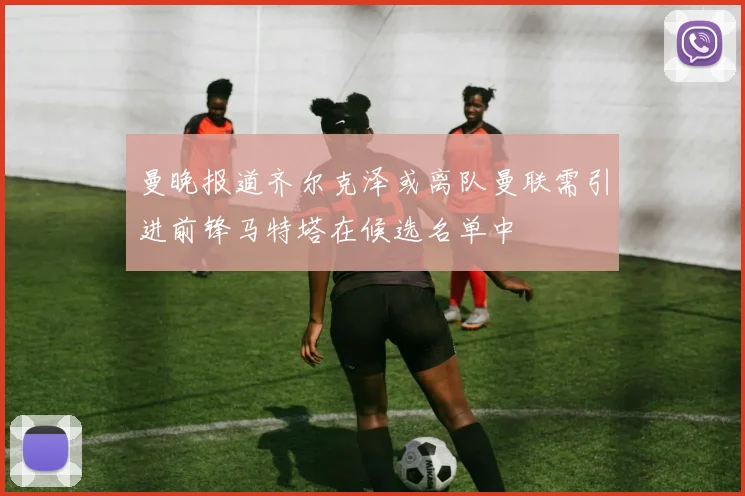 曼晚报道齐尔克泽或离队曼联需引进前锋马特塔在候选名单中