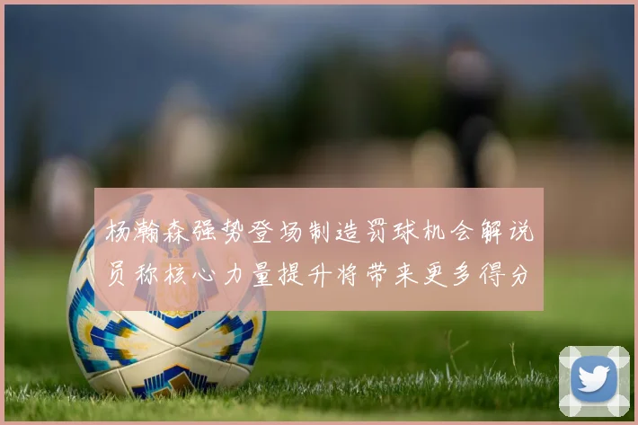 杨瀚森强势登场制造罚球机会解说员称核心力量提升将带来更多得分可能