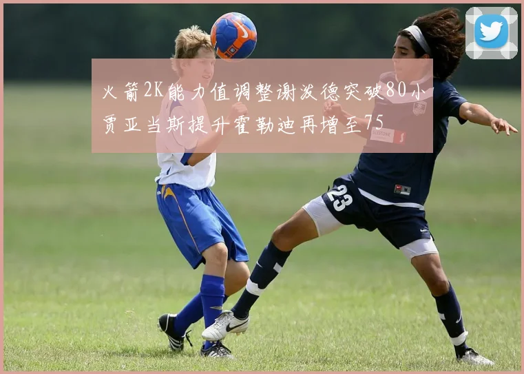 火箭2K能力值调整谢泼德突破80小贾亚当斯提升霍勒迪再增至75