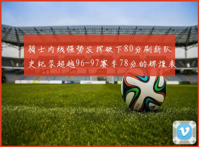 骑士内线强势发挥砍下80分刷新队史纪录超越96-97赛季78分的辉煌表现