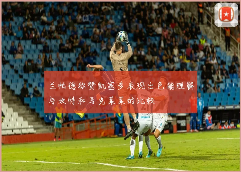 兰帕德称赞凯塞多表现出色能理解与坎特和马克莱莱的比较