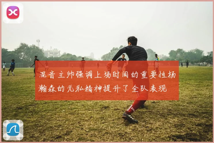 混音主帅强调上场时间的重要性杨瀚森的无私精神提升了全队表现