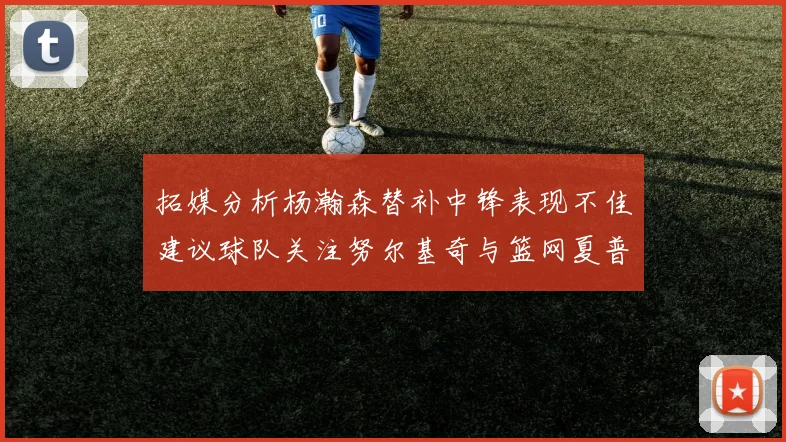 拓媒分析杨瀚森替补中锋表现不佳建议球队关注努尔基奇与篮网夏普